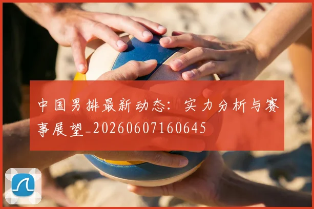 中国男排最新动态:实力分析与赛事展望_20260607160645