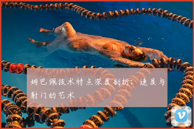 姆巴佩技术特点深度剖析：速度与射门的艺术