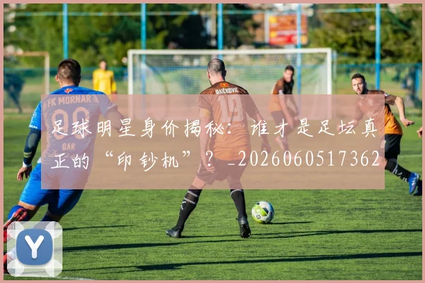 足球明星身价揭秘：谁才是足坛真正的“印钞机”？_20260605173625
